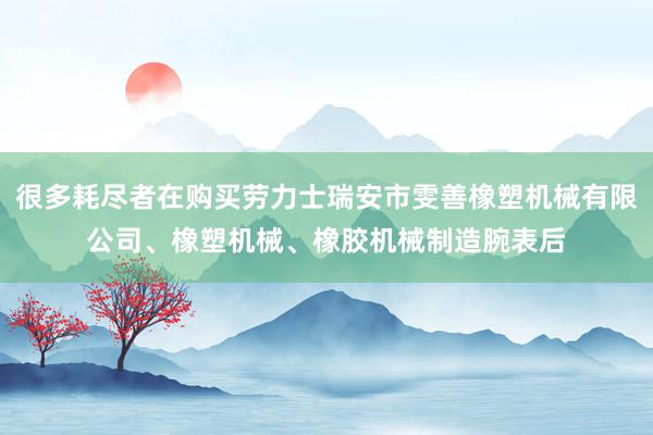 很多耗尽者在购买劳力士瑞安市雯善橡塑机械有限公司、橡塑机械、橡胶机械制造腕表后
