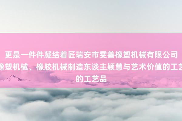 更是一件件凝结着匠瑞安市雯善橡塑机械有限公司、橡塑机械、橡胶机械制造东谈主颖慧与艺术价值的工艺品