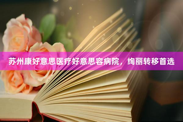 苏州康好意思医疗好意思容病院,绚丽转移首选